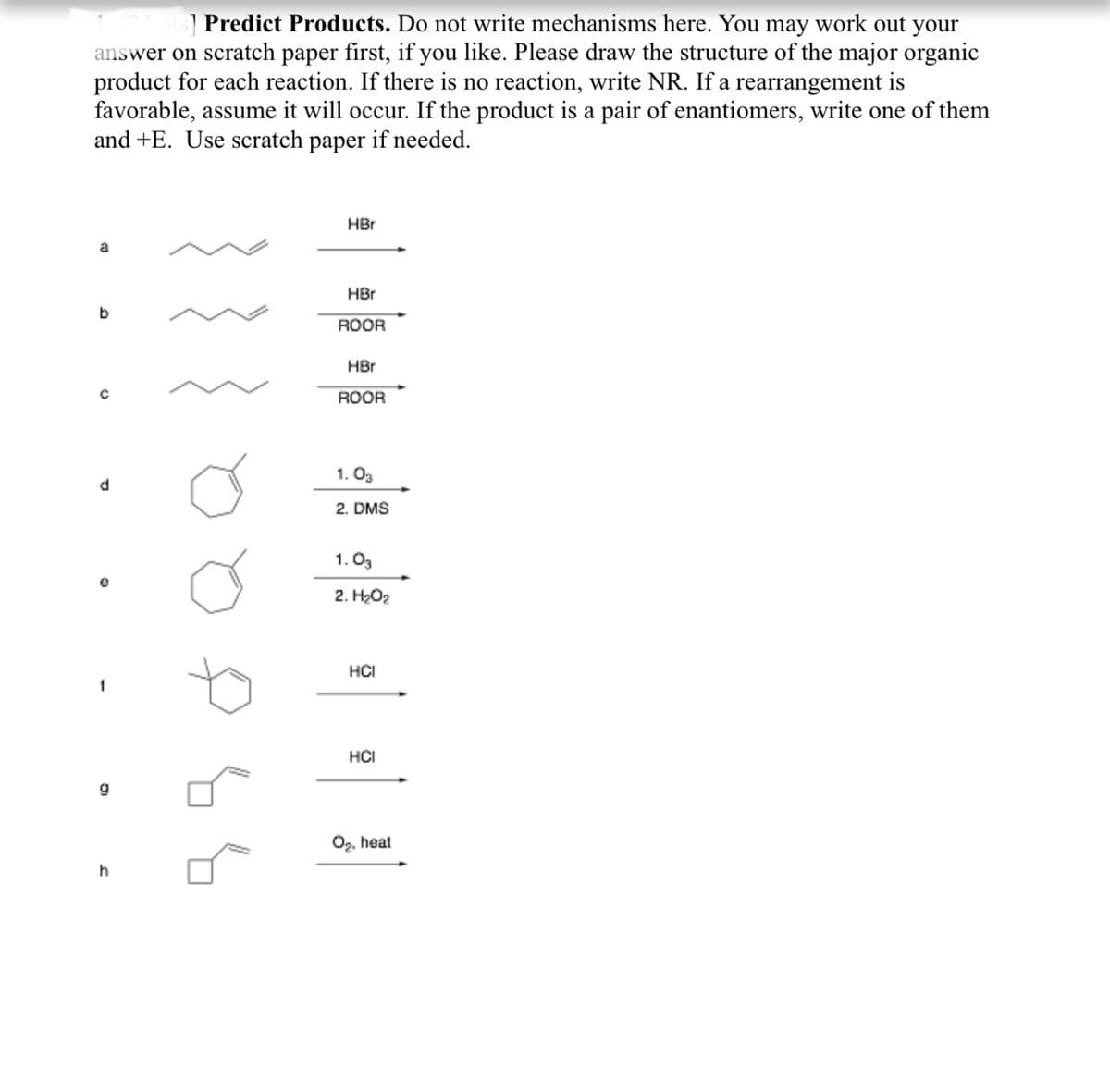 ] Predict Products. Do not write mechanisms here. You may work out your
answer on scratch paper first, if you like. Please draw the structure of the major organic
product for each reaction. If there is no reaction, write NR. If a rearrangement is
favorable, assume it will occur. If the product is a pair of enantiomers, write one of them
and +E. Use scratch paper if needed.
HBr
a
HBr
b
ROOR
HBr
ROOR
1. Og
2. DMS
1. O3
2. H2O2
HCI
1
HČI
g
0,, heat
