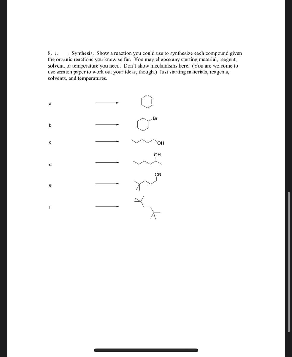 Synthesis. Show a reaction you could use to synthesize each compound given
8. (
the organic reactions you know so far. You may choose any starting material, reagent,
solvent, or temperature you need. Don't show mechanisms here. (You are welcome to
use scratch paper to work out your ideas, though.) Just starting materials, reagents,
solvents, and temperatures.
a
Br
b
HO
OH
d.
CN
e
f
