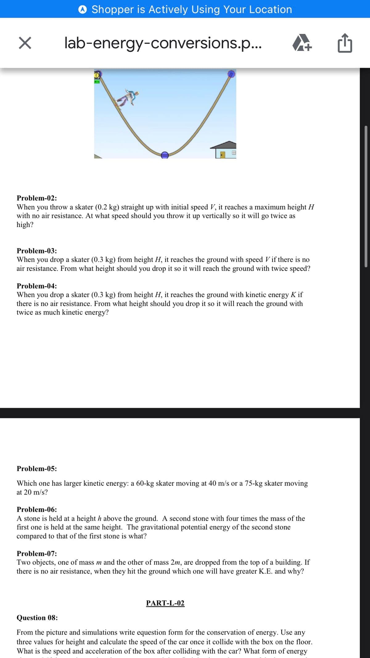 Shopper is Actively Using Your Location
lab-energy-conversions.p..
田
Problem-02:
When you throw a skater (0.2 kg) straight up with initial speed V, it reaches a maximum height H
with no air resistance. At what speed should you throw it up vertically so it will go twice as
high?
Problem-03:
When you drop a skater (0.3 kg) from height H, it reaches the ground with speed V if there is no
air resistance. From what height should you drop it so it will reach the ground with twice speed?
Problem-04:
When you drop a skater (0.3 kg) from height H, it reaches the ground with kinetic energy K if
there is no air resistance. From what height should you drop it so it will reach the ground with
twice as much kinetic energy?
Problem-05:
Which one has larger kinetic energy: a 60-kg skater moving at 40 m/s or a 75-kg skater moving
at 20 m/s?
Problem-06:
A stone is held at a height h above the ground. A second stone with four times the mass of the
first one is held at the same height. The gravitational potential energy of the second stone
compared to that of the first stone is what?
Problem-07:
Two objects, one of mass m and the other of mass 2m, are dropped from the top of a building. If
there is no air resistance, when they hit the ground which one will have greater K.E. and why?
PART-L-02
Question 08:
From the picture and simulations write equestion form for the conservation of energy. Use any
three values for height and calculate the speed of the car once it collide with the box on the floor.
What is the speed and acceleration of the box after colliding with the car? What form of energy
