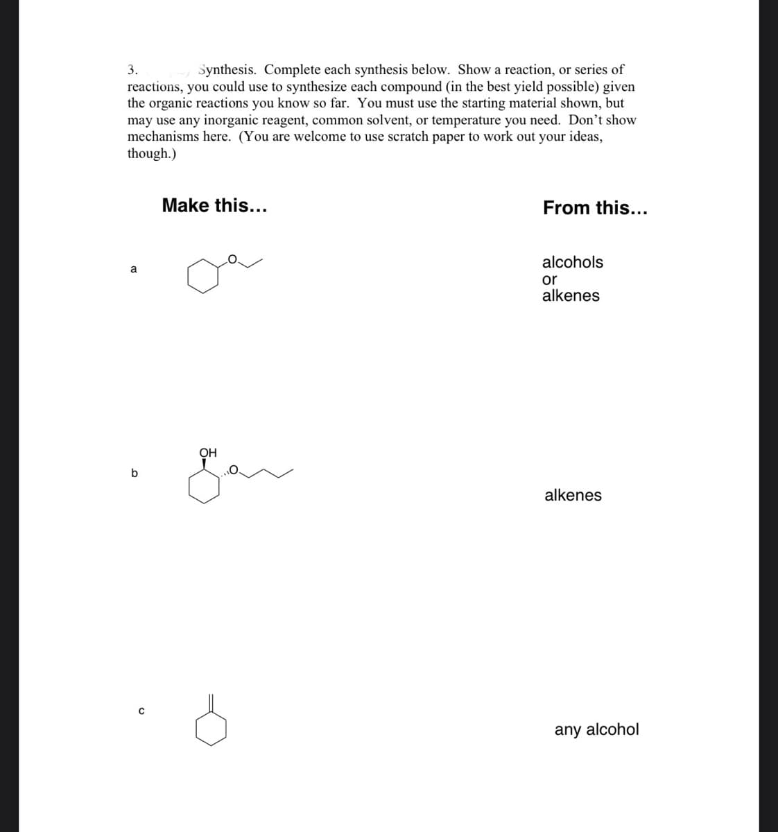 3.
Synthesis. Complete each synthesis below. Show a reaction, or series of
reactions, you could use to synthesize each compound (in the best yield possible) given
the organic reactions you know so far. You must use the starting material shown, but
may use any inorganic reagent, common solvent, or temperature you need. Don't show
mechanisms here. (You are welcome to use scratch paper to work out your ideas,
though.)
Make this...
From this...
alcohols
a
or
alkenes
OH
alkenes
any alcohol
