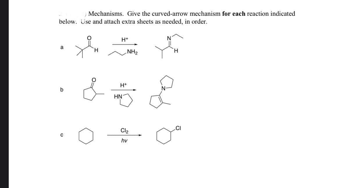 ### Mechanisms

#### Curved-Arrow Mechanisms of Reactions

For each reaction below, provide the detailed curved-arrow mechanism. Attach extra sheets as needed to thoroughly explain each step.

#### Reaction a
![Reaction a](img_a)
- **Reactants**: An aldehyde and propylamine (C₃H₇NH₂).
- **Conditions**: Presence of an acid catalyst (H⁺).
- **Products**: Formation of an imine.

#### Reaction b
![Reaction b](img_b)
- **Reactants**: A cyclic ketone and ethylene diamine (C₂H₅N₂).
- **Conditions**: Presence of an acid catalyst (H⁺).
- **Products**: Formation of a cyclic imine.

#### Reaction c
![Reaction c](img_c)
- **Reactants**: Cyclohexane.
- **Conditions**: Exposure to chlorine (Cl₂) and light (hv).
- **Products**: Formation of chlorocyclohexane.

### Instructions
- Explain each step of the reaction, depicting all intermediates and transition states.
- Use curved-arrow notation to indicate electron movement.
- Include extra sheets to provide detailed mechanisms if necessary.