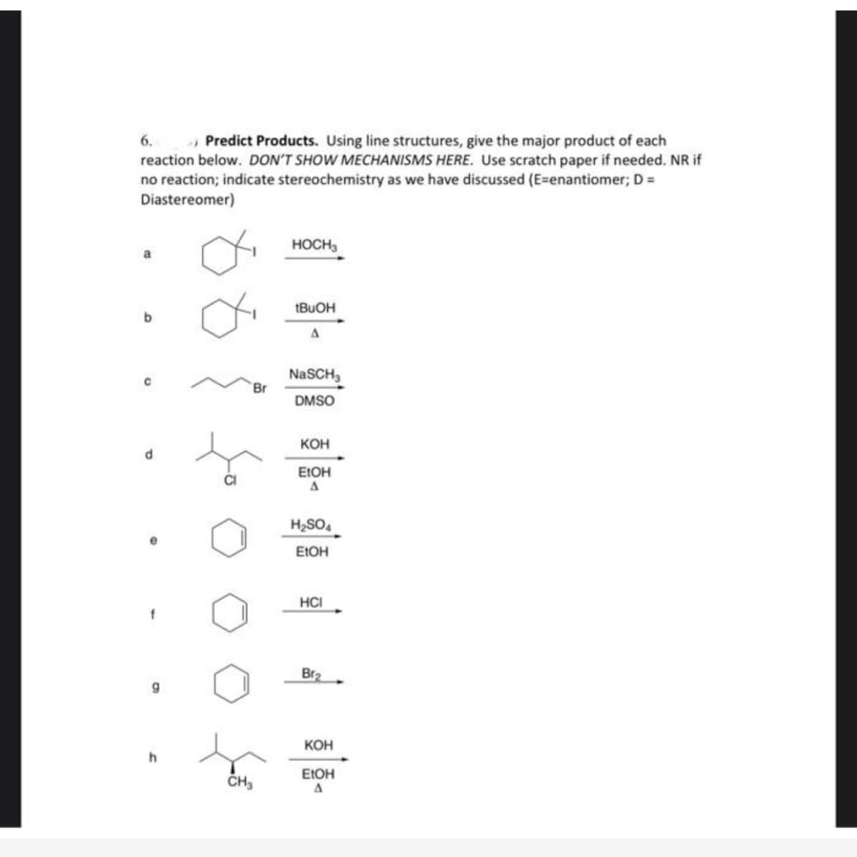 6.
» Predict Products. Using line structures, give the major product of each
reaction below. DON'T SHOW MECHANISMS HERE. Use scratch paper if needed. NR if
no reaction; indicate stereochemistry as we have discussed (E=enantiomer; D =
Diastereomer)
HOCH3
NaSCH3
Br
DMSO
Кон
EIOH
CI
H2SO,
EIOH
HCI
Br2
Кон
EIOH
