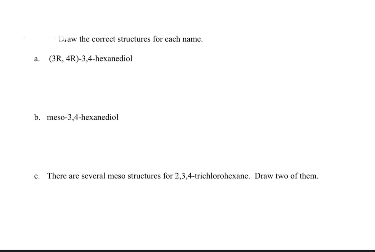 Draw the correct structures for each name.
а.
(3R, 4R)-3,4-hexanediol
b. meso-3,4-hexanediol
c. There are several meso structures for 2,3,4-trichlorohexane. Draw two of them.
