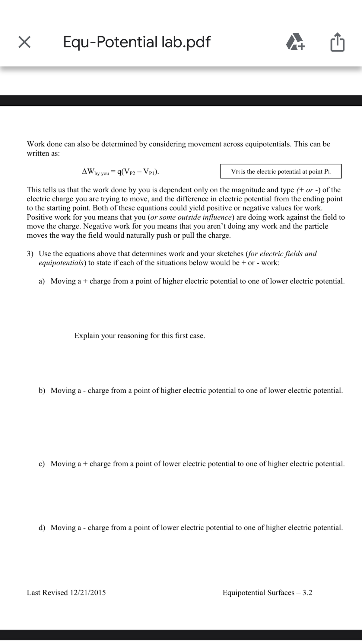 Equ-Potential lab.pdf
Work done can also be determined by considering movement across equipotentials. This can be
written as:
AW
by you = q(Vp2 – VP1).
VPi is the electric potential at point Pi.
This tells us that the work done by you is dependent only on the magnitude and type (+ or -) of the
electric charge you are trying to move, and the difference in electric potential from the ending point
to the starting point. Both of these equations could yield positive or negative values for work.
Positive work for you means that you (or some outside influence) are doing work against the field to
move the charge. Negative work for you means that you aren’t doing any work and the particle
moves the way the field would naturally push or pull the charge.
3) Use the equations above that determines work and your sketches (for electric fields and
equipotentials) to state if each of the situations below would be + or - work:
a) Moving a + charge from a point of higher electric potential to one of lower electric potential.
Explain your reasoning for this first case.
b) Moving a - charge from a point of higher electric potential to one of lower electric potential.
c) Moving a + charge from a point of lower electric potential to one of higher electric potential.
d) Moving a - charge from a point of lower electric potential to one of higher electric potential.
Last Revised 12/21/2015
Equipotential Surfaces – 3.2
