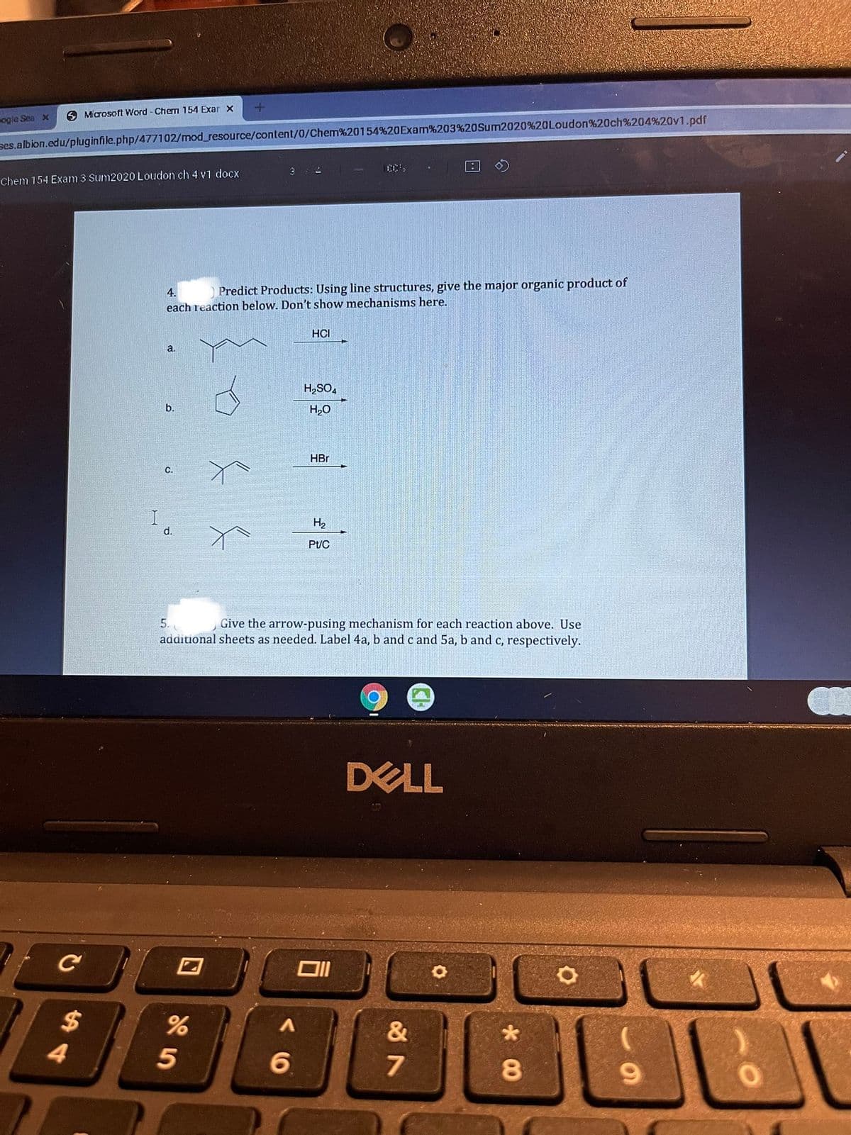 O Microsoft Word - Cherm 154 Exar x
ogie Sea x
ses.albion.edu/pluginfile.php/477102/mod_resource/content/0/Chem%20154%20OExam%203%20Sum2020%20Loudon%20ch%204%20v1.pdf
316
Chem 154 Exam 3 Sum2020 Loudon ch 4 v1 docx
4.
Predict Products: Using line structures, give the major organic product of
each reaction below. Don't show mechanisms here.
HCI
a.
H,SO,
b.
H2O
HBr
C.
H2
d.
Pt/C
Give the arrow-pusing mechanism for each reaction above. Use
additional sheets as needed. Label 4a, b andc and 5a, b and c, respectively.
5.
DELL
%24
4.
&
6.
