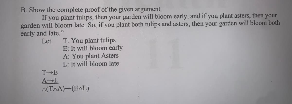 B. Show the complete proof of the given argument.
If you plant tulips, then your garden will bloom early, and if you plant asters, then
your
garden will bloom late. So, if you plant both tulips and asters, then your garden will bloom both
early and late."
T: You plant tulips
E: It will bloom early
A: You plant Asters
L: It will bloom late
Let
T E
A-L
:(T^A)→(E^L)
