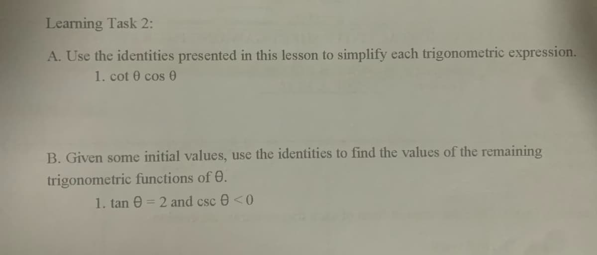 Learning Task 2:
A. Use the identities presented in this lesson to simplify each trigonometric expression.
1. cot 0 cos0
B. Given some initial values, use the identities to find the values of the remaining
trigonometric functions of 0.
1. tan e = 2 and csc e <0
