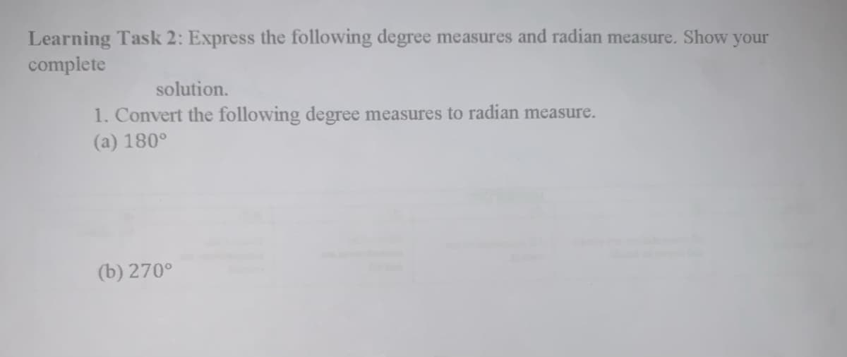 Learning Task 2: Express the following degree measures and radian measure. Show your
complete
solution.
1. Convert the following degree measures to radian measure.
(a) 180°
(b) 270°
