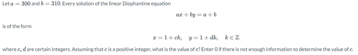 Let a = 300 and b = 310. Every solution of the linear Diophantine equation
is of the form
ax + by= a + b
x = 1 + ck,
y = 1 + dk,
KEZ
where c, d are certain integers. Assuming that c is a positive integer, what is the value of c? Enter O if there is not enough information to determine the value of c.