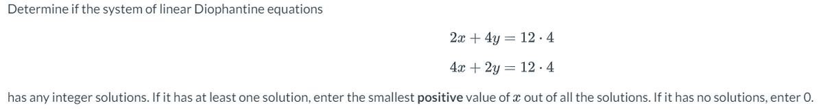 Determine if the system of linear Diophantine equations
2x+4y
12.4
4x + 2y 12.4
=
has any integer solutions. If it has at least one solution, enter the smallest positive value of x out of all the solutions. If it has no solutions, enter 0.