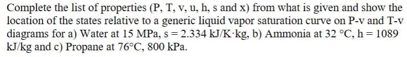 **Thermodynamic Property Determination and State Location**

In this exercise, you are tasked with completing the list of thermodynamic properties (Pressure (P), Temperature (T), Specific Volume (v), Internal Energy (u), Enthalpy (h), Entropy (s), and Quality (x)) using the given data. Additionally, the states should be located relative to the generic liquid-vapor saturation curve on Pressure vs. Specific Volume (P-v) and Temperature vs. Specific Volume (T-v) diagrams for the following substances:

1. **Water at 15 MPa, s = 2.334 kJ/(K·kg)**
2. **Ammonia at 32°C, h = 1089 kJ/kg**
3. **Propane at 76°C, 800 kPa**

### Detailed Task Instructions:

#### a) Water at 15 MPa, s = 2.334 kJ/(K·kg):

1. **Determine the other properties (P, T, v, u, h, x) for water:**
   - Use thermodynamic tables or software to find the properties of water at the specified conditions.
   - Note the given entropy (s = 2.334 kJ/(K·kg)) and pressure (P = 15 MPa) to find the state points.

#### b) Ammonia at 32°C, h = 1089 kJ/kg:

1. **Determine the other properties (P, T, v, u, s, x) for ammonia:**
   - Use thermodynamic tables or software to find the properties of ammonia at the given temperature (T = 32°C) and enthalpy (h = 1089 kJ/kg).

#### c) Propane at 76°C, 800 kPa:

1. **Determine the other properties (P, T, v, u, h, s, x) for propane:**
   - Use thermodynamic tables or software to find the properties of propane at the given temperature (T = 76°C) and pressure (P = 800 kPa).

### Explanation of Graphs and Diagrams:

For each substance, plot the state on the respective P-v and T-v diagrams:

- **Pressure vs. Specific Volume (P-v) Diagram:**
  - Plot the given pressure against the specific volume found for each substance.
  - Indicate whether the state is in the compressed liquid