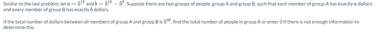 Similar to the last problem, let a = 5¹2 and b = 512 - 56. Suppose there are two groups of people, group A and group B, such that each member of group A has exactly a dollars
and every member of group B has exactly b dollars.
If the total number of dollars between all members of group A and group B is 548, find the total number of people in group A or enter O if there is not enough information to
determine this.