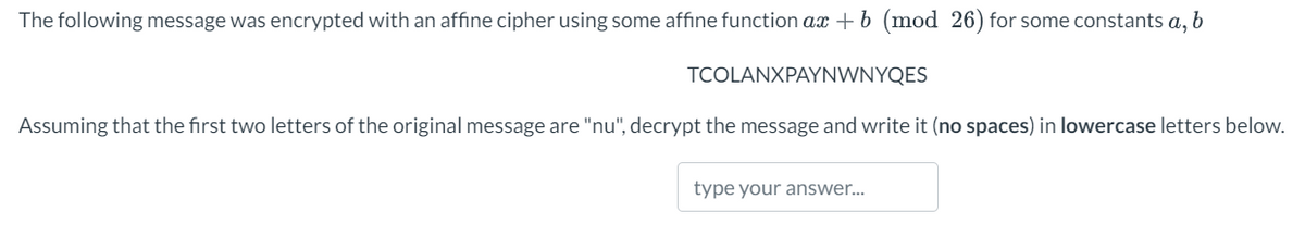 The following message was encrypted with an affine cipher using some affine function ax + b (mod 26) for some constants a, b
TCOLANXPAYNWNYQES
Assuming that the first two letters of the original message are "nu", decrypt the message and write it (no spaces) in lowercase letters below.
type your answer...