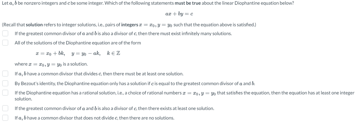 Let a, bbe nonzero integers and c be some integer. Which of the following statements must be true about the linear Diophantine equation below?
ax + by = c
(Recall that solution refers to integer solutions, i.e., pairs of integers x = x0, y = yo such that the equation above is satisfied.)
If the greatest common divisor of a and b is also a divisor of c, then there must exist infinitely many solutions.
All of the solutions of the Diophantine equation are of the form
x = xo + bk,
y yo -ak, kez
00 000
where x = xo, y = yo is a solution.
If a, b have a common divisor that divides c, then there must be at least one solution.
By Bezout's identity, the Diophantine equation only has a solution if c is equal to the greatest common divisor of a and b.
If the Diophantine equation has a rational solution, i.e., a choice of rational numbers x = xo, y = yo that satisfies the equation, then the equation has at least one integer
solution.
If the greatest common divisor of a and b is also a divisor of c, then there exists at least one solution.
If a, b have a common divisor that does not divide c, then there are no solutions.