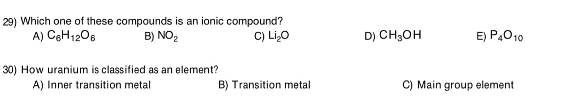 29) Which one of these compounds is an ionic compound?
B) NO2
A) C6H1206
C) Li,O
D) CH3OH
E) P4010
30) How uranium is classified as an element?
A) Inner transition metal
B) Transition metal
C) Main group element
