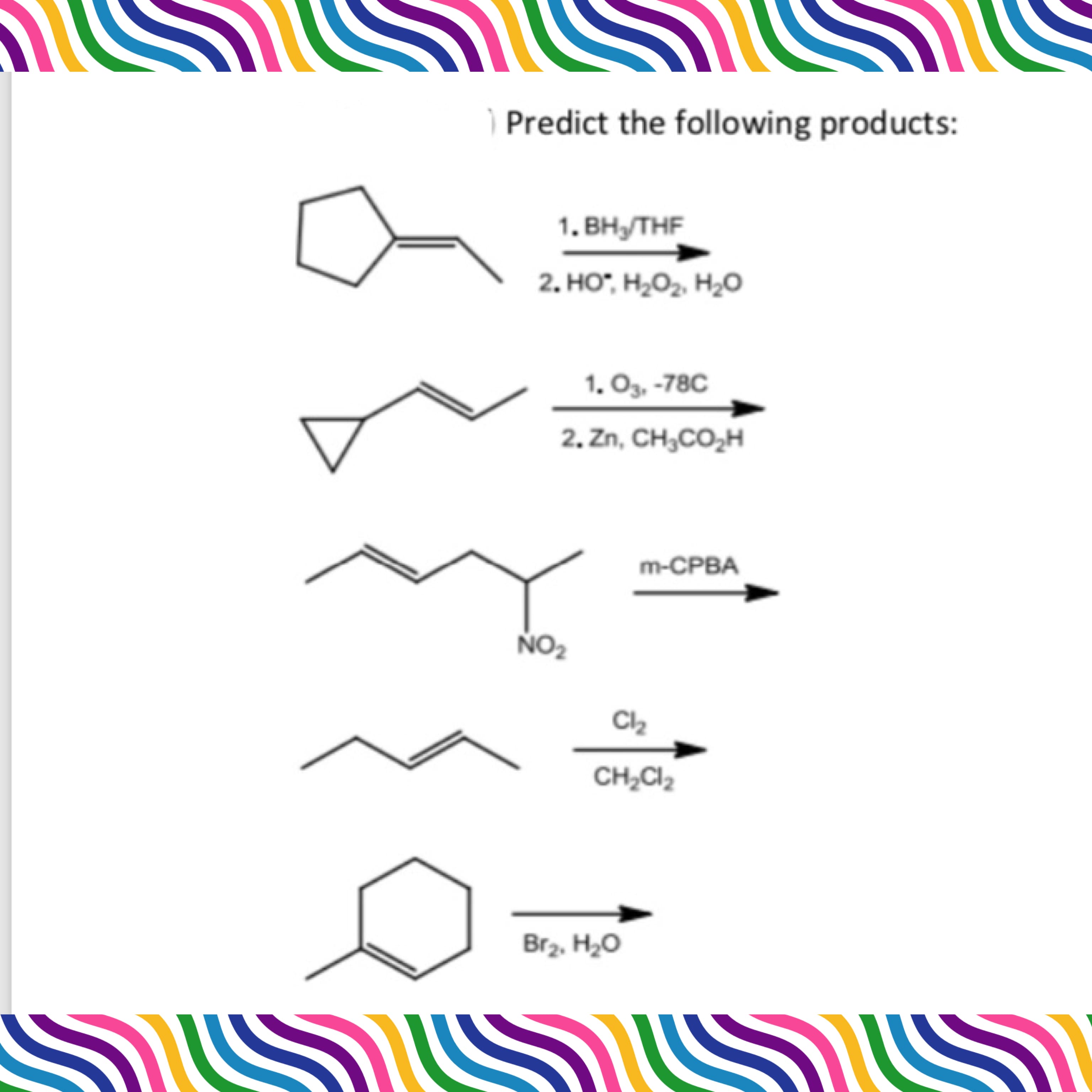 **Chemical Reaction Prediction Guide**

In this tutorial, we will predict the products of several organic chemical reactions. Below are five distinct organic reactions for which we will determine the resultant compounds based on given reagents and conditions.

1. **Hydroboration-Oxidation of Cyclopentene:**
   - **Reactants:** Cyclopentene
   - **Reagents:** 
     1. BH₃/THF (Tetrahydrofuran)
     2. H₂O₂, HO⁻, H₂O
   - **Description:** This is a typical hydroboration-oxidation process where an alkene reacts with borane (BH₃) in THF followed by oxidation with hydrogen peroxide in a basic medium. The result is typically an anti-Markovnikov addition of water across the double bond, producing an alcohol.

2. **Ozonolysis of 1,5-Hexadiene:**
   - **Reactants:** 1,5-Hexadiene
   - **Reagents:** 
     1. O₃, -78°C 
     2. Zn, CH₃CO₂H (Acetic Acid)
   - **Description:** Ozonolysis cleavage of the double bonds produces aldehydes or ketones depending on the carbon substituents. The reaction at low temperature forms ozonides, which are reduced to carbonyl compounds (aldehydes and/or ketones) using zinc and acetic acid.

3. **Epoxidation of (E)-3-Nitro-2-hexene:**
   - **Reactants:** (E)-3-Nitro-2-hexene
   - **Reagent:** m-CPBA (meta-Chloroperoxybenzoic acid)
   - **Description:** This is an epoxidation reaction, where an alkene reacts with peracid (meta-chloroperbenzoic acid) to form an epoxide. The reaction usually proceeds with retention of the alkene's stereochemistry.

4. **Addition of Chlorine to 1,3-Butadiene:**
   - **Reactants:** 1,3-Butadiene
   - **Reagent:** Cl₂, CH₂Cl₂ (Dichloromethane)
   - **Description:** The addition of chlorine to an alkene, particularly a conjugated diene like 1,3-b