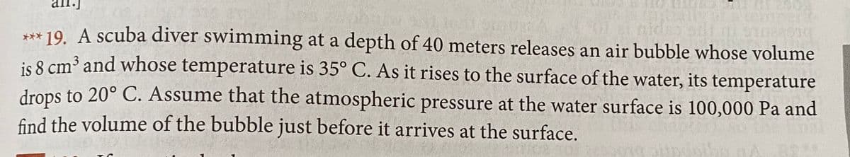 *** 19. A scuba diver swimming at a depth of 40 meters releases an air bubble whose volume
is 8 cm³ and whose temperature is 35° C. As it rises to the surface of the water, its temperature
drops to 20° C. Assume that the atmospheric pressure at the water surface is 100,000 Pa and
find the volume of the bubble just before it arrives at the surface.
