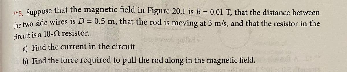 **5. Suppose that the magnetic field in Figure 20.1 is B = 0.01 T, that the distance between
he two side wires is D = 0.5 m, that the rod is moving at 3 m/s, and that the resistor in the
circuit is a 10-Q resistor.
wob yniler
a) Find the current in the circuit.
b) Find the force required to pull the rod along in the magnetic field.
