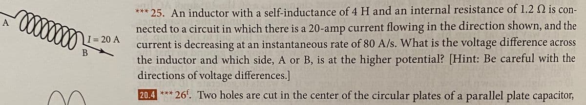 *** 25. An inductor with a self-inductance of 4 H and an internal resistance of 1.2 2 is con-
A
nected to a circuit in which there is a 20-amp current flowing in the direction shown, and the
current is decreasing at an instantaneous rate of 80 A/s. What is the voltage difference across
the inductor and which side, A or B, is at the higher potential? [Hint: Be careful with the
directions of voltage differences.]
I= 20 A
20.4 *** 26'. Two holes are cut in the center of the circular plates of a parallel plate capacitor,
