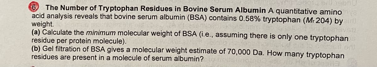 ### The Number of Tryptophan Residues in Bovine Serum Albumin

A quantitative amino acid analysis reveals that bovine serum albumin (BSA) contains 0.58% tryptophan (\(M_r \, 204\)) by weight.

**(a)** Calculate the *minimum* molecular weight of BSA (i.e., assuming there is only one tryptophan residue per protein molecule).

**(b)** Gel filtration of BSA gives a molecular weight estimate of 70,000 Da. How many tryptophan residues are present in a molecule of serum albumin?