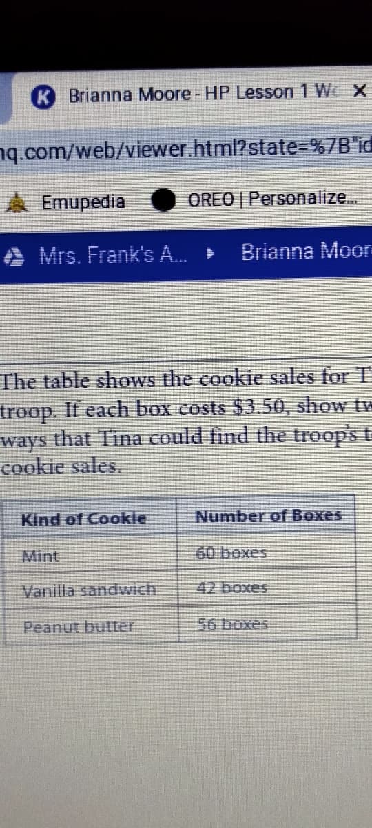 K Brianna Moore - HP Lesson 1 WcX
nq.com/web/viewer.html?state=%7B"id
Emupedia
OREO | Personalize..
Mrs. Frank's A.
Brianna Moor-
The table shows the cookie sales for T
troop. If each box costs $3.50, show tw
ways that Tina could find the troop's t
cookie sales.
Kind of Cookle
Number of Boxes
Mint
60 boxes
Vanilla sandwich
42 boxes
Peanut butter
56 boxes
