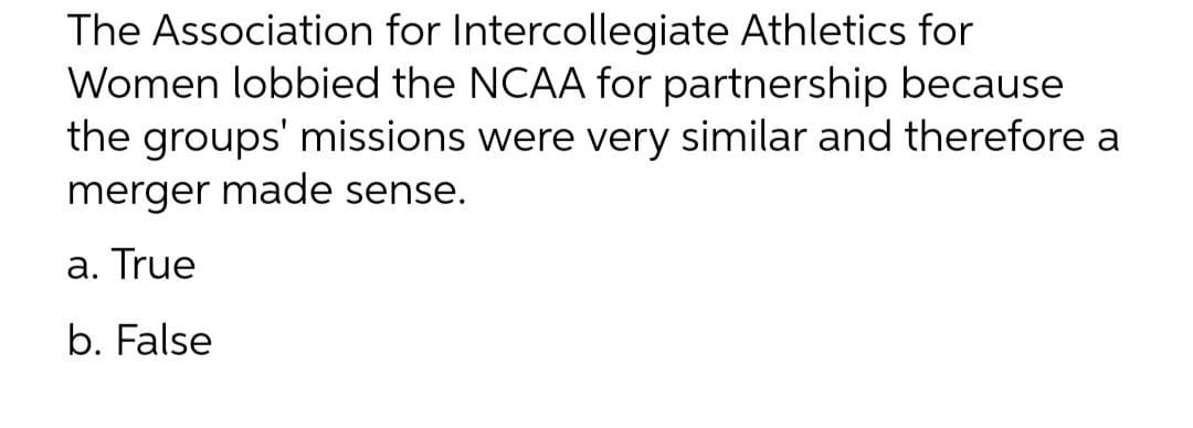 The Association for Intercollegiate Athletics for
Women lobbied the NCAA for partnership because
the groups' missions were very similar and therefore a
merger made sense.
a. True
b. False