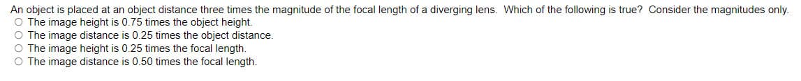 An object is placed at an object distance three times the magnitude of the focal length of a diverging lens. Which of the following is true? Consider the magnitudes only.
O The image height is 0.75 times the object height.
O The image distance is 0.25 times the object distance.
O The image height is 0.25 times the focal length.
O The image distance is 0.50 times the focal length.