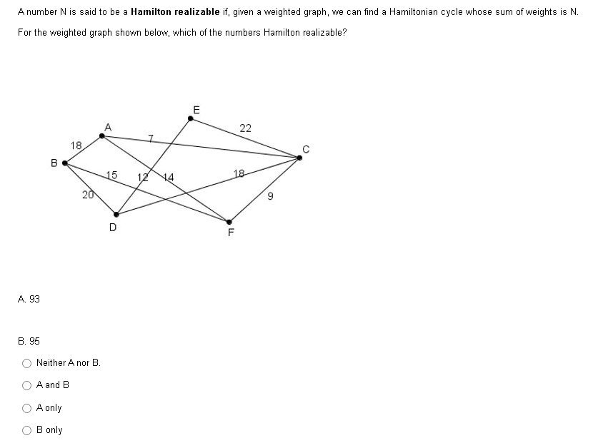 A number N is said to be a Hamilton realizable if, given a weighted graph, we can find a Hamiltonian cycle whose sum of weights is N.
For the weighted graph shown below, which of the numbers Hamilton realizable?
A. 93
B. 95
B
A and B
18
Neither A nor B.
A only
B only
20
15 12
D
A
E
18
LL
22
F
S
C