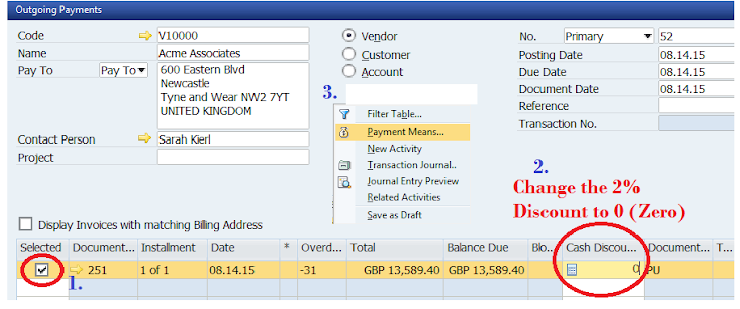 Outgoing Payments
Code
110000
Name
Acme Associates
Pay To
Pay To 600 Eastern Blvd
Newcastle
Tyne and Wear NW2 7YT
UNITED KINGDOM
Contact Person
Sarah Kierl
Project
Display Invoices with matching Biling Address
Selected Document... Installment Date
✔
251 1 of 1
08.14.15
1.
3.
Y
ON
Vendor
Customer
Account
Filter Table...
Payment Means...
New Activity
Transaction Journal..
Journal Entry Preview
Related Activities
Save as Draft
Balance Due
GBP 13,589.40 GBP 13,589.40
Overd... Total
-31
No.
Posting Date
Due Date
Document Date
Reference
Transaction No.
2.
Change the 2%
Discount to 0 (Zero)
Blo.. Cash Discou... Document... T...
dpu
Primary
52
08.14.15
08.14.15
08.14.15