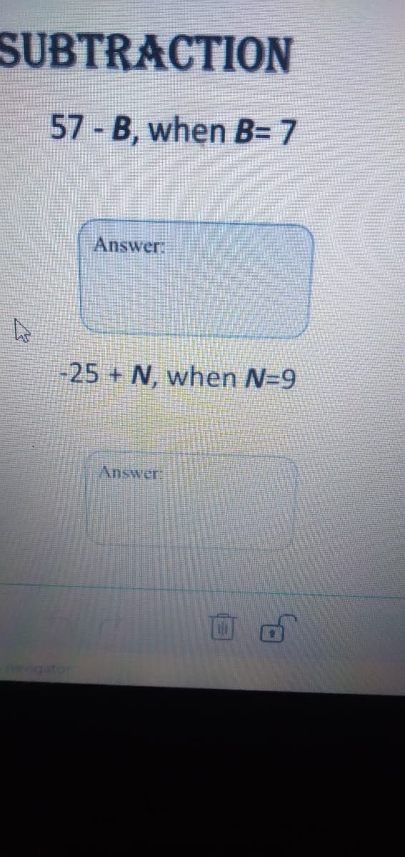 SUBTRACTION
57 B, when B= 7
Answer:
-25 + N, when N=9
Answer:
navigator
