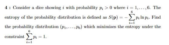 6
4: Consider a dice showing i with probability p;> 0 where i = 1,...,6. The
entropy of the probability distribution is defined as S(p)=-EP; In p₁. Find
the probability distribution (P₁, P6) which minimizes the entropy under the
6
constraint Pi = 1.