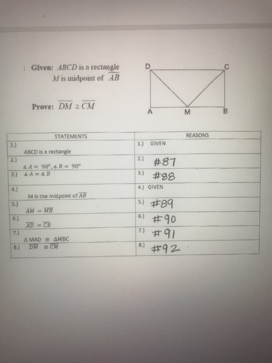 : Given: ABCD is a rectangle
M is midpoint of AB
Prove: DM = CM
STATEMENTS
REASONS
1.)
GIVEN
1.)
ABCD is a rectangle
2.)
4 A = 90°, 4B = 90°
3.) 4 A = 4 B
2.)
#87
3.)
#88
4.) GIVEN
4.)
M is the midpoint of AB
5.)
AM = MB
6.)
AD = CB
5.) #89
6.)
#90
#91
7.)
7.)
A MAD E AMBC
DM CM
8.)
8.)
#92
