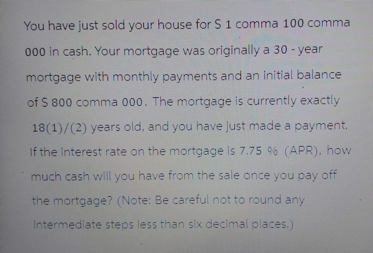 You have just sold your house for $ 1 comma 100 comma
000 in cash. Your mortgage was originally a 30-year
mortgage with monthly payments and an initial balance
of S 800 comma 000. The mortgage is currently exactly
18(1)/(2) years old, and you have just made a payment.
If the interest rate on the mortgage is 7.75 % (APR), how
much cash will you have from the sale once you pay off
the mortgage? (Note: Be careful not to round any
intermediate steps less than six decimal places.)