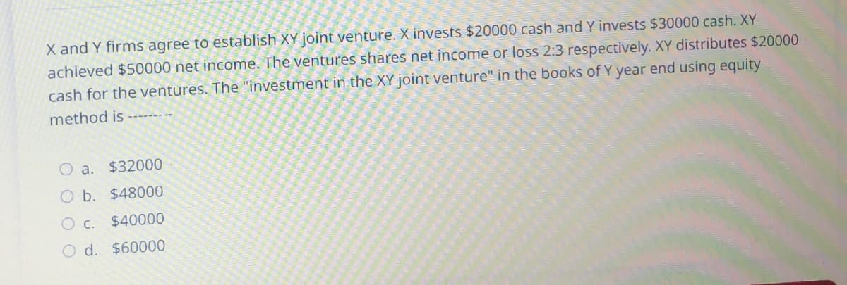 X and Y firms agree to establish XY joint venture. X invests $20000 cash and Y invests $30000 cash. XY
achieved $50000 net income. The ventures shares net income or loss 2:3 respectively. XY distributes $20000
cash for the ventures. The "investment in the XY joint venture" in the books of Y year end using equity
method is
a. $32000
O b. $48000
O c. $40000
O d. $60000