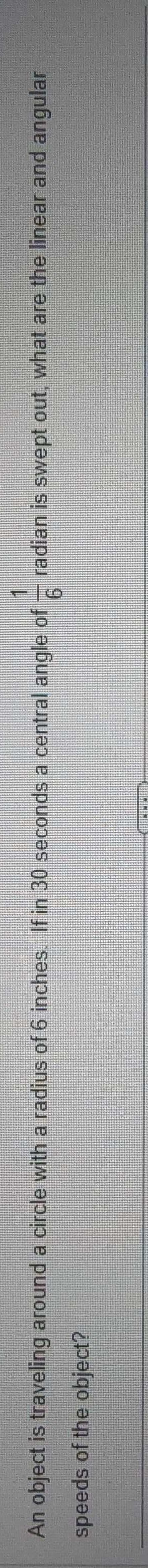 1
An object is traveling around a circle with a radius of 6 inches. If in 30 seconds a central angle of radian is swept out, what are the linear and angular
speeds of the object?