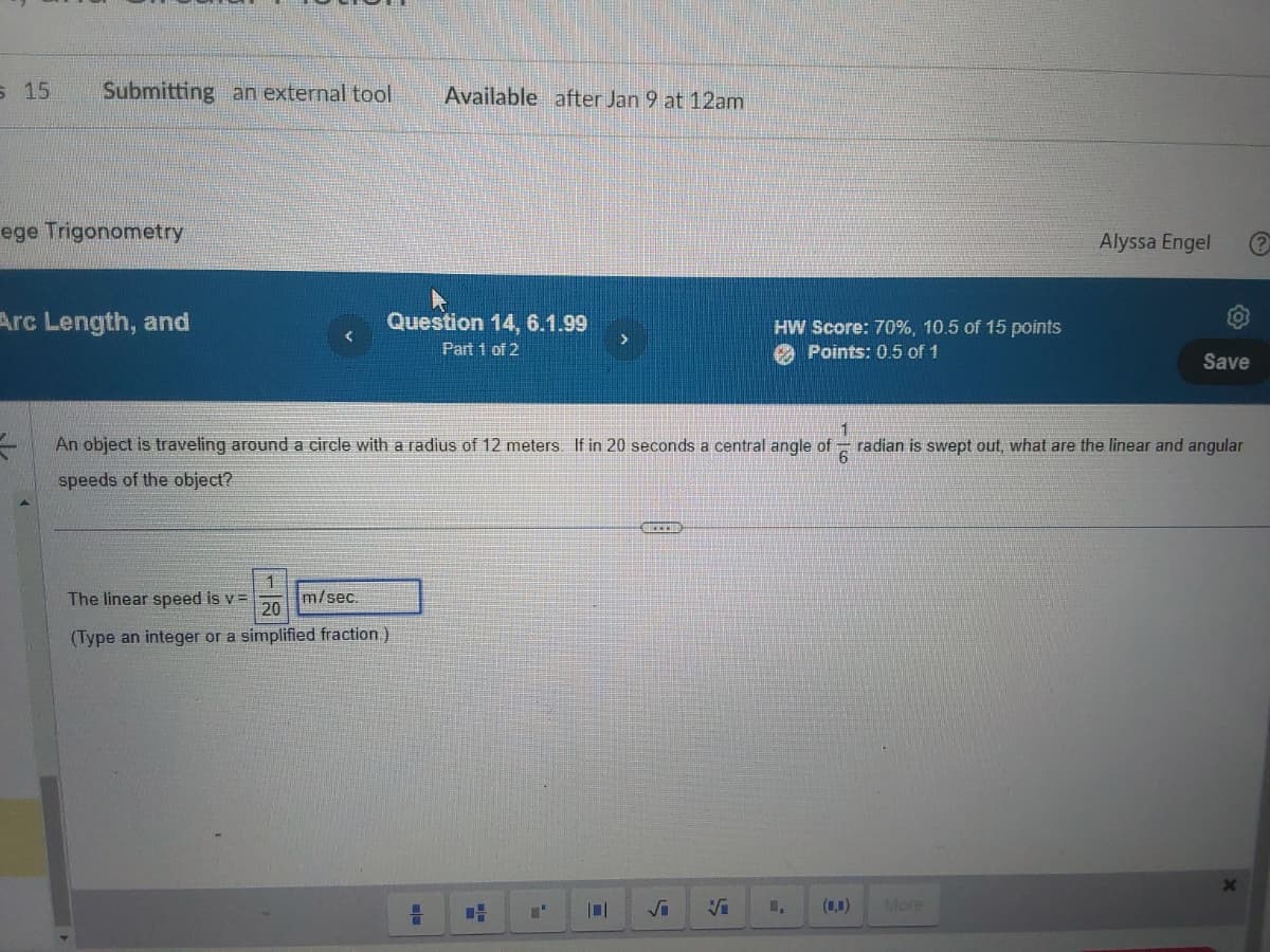 s 15
Submitting an external tool
ege Trigonometry
Arc Length, and
Available after Jan 9 at 12am
▶
Question 14, 6.1.99
Part 1 of 2
The linear speed is v=
m/sec.
20
(Type an integer or a simplified fraction.)
>
C
1
An object is traveling around a circle with a radius of 12 meters. If in 20 seconds a central angle of radian is swept out, what are the linear and angular
6
speeds of the object?
S
HW Score: 70%, 10.5 of 15 points
Points: 0.5 of 1
Vi
Alyssa Engel
(0,0) More
Save
X
?