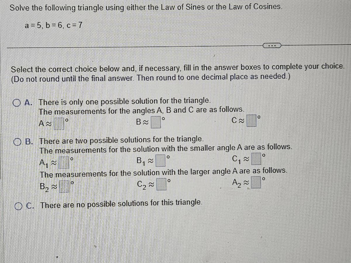 Solve the following triangle using either the Law of Sines or the Law of Cosines.
a=5, b = 6, c = 7
Select the correct choice below and, if necessary, fill in the answer boxes to complete your choice.
(Do not round until the final answer. Then round to one decimal place as needed.)
OA. There is only one possible solution for the triangle.
The measurements for the angles A, B and C are as follows.
A≈
O
B
C~
0
...
O
OB. There are two possible solutions for the triangle.
The measurements for the solution with the smaller angle A are as follows.
A₁~
O
O
B₁ ≈
C₁~
The measurements for the solution with the larger angle A are as follows.
B₂ ~
O
O
C₂~
A₂ ~
OC. There are no possible solutions for this triangle.