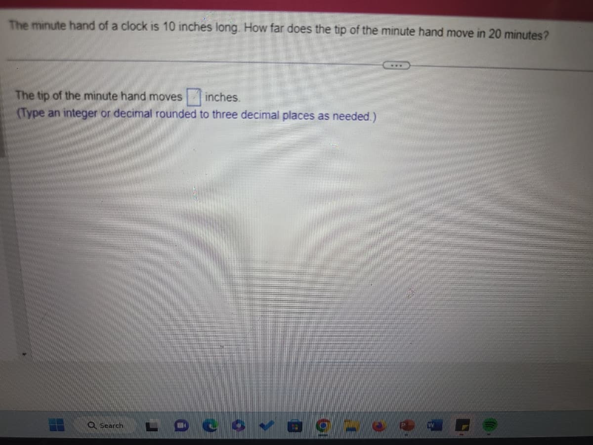 The minute hand of a clock is 10 inches long. How far does the tip of the minute hand move in 20 minutes?
The tip of the minute hand moves inches.
(Type an integer or decimal rounded to three decimal places as needed.)
4
Q Search
>