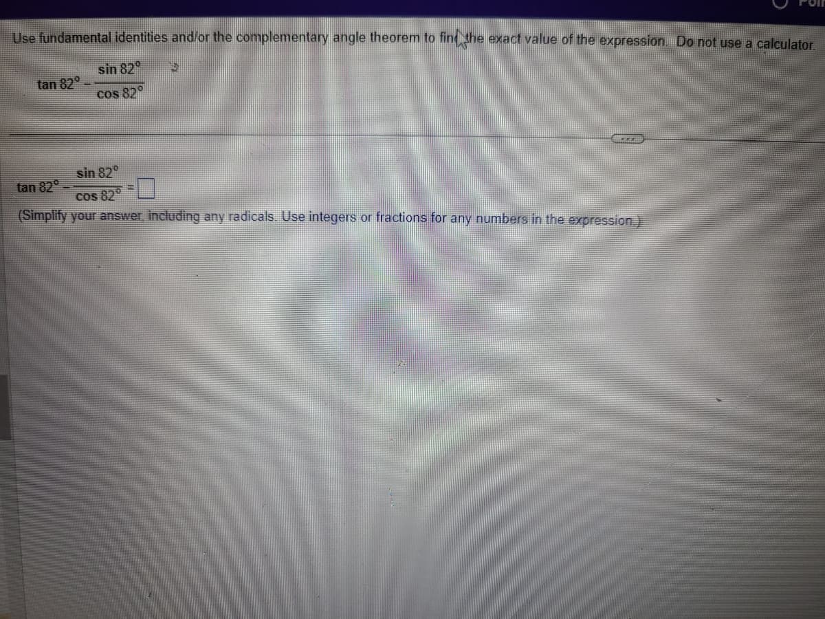 Use fundamental identities and/or the complementary angle theorem to find the exact value of the expression. Do not use a calculator.
sin 820
cos 82°
tan 82°
5
sin 82°
tan 82⁰
cos 820
(Simplify your answer, including any radicals. Use integers or fractions for any numbers in the expression.)
