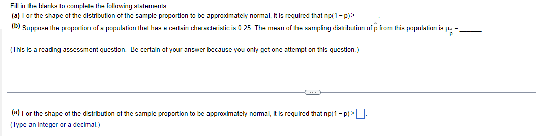 Fill in the blanks to complete the following statements.
(a) For the shape of the distribution of the sample proportion to be approximately normal, it is required that np(1 − p) ².
(b) Suppose the proportion of a population that has a certain characteristic is 0.25. The mean of the sampling distribution of p from this population is
HA
(This is a reading assessment question. Be certain of your answer because you only get one attempt on this question.)
C
(a) For the shape of the distribution of the sample proportion to be approximately normal, it is required that np(1-p) ².
(Type an integer or a decimal.)