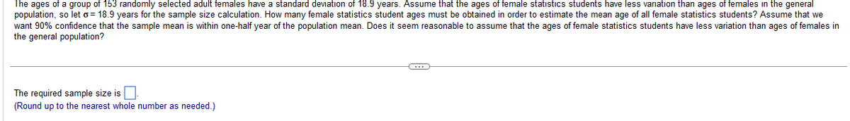 The ages of a group of 153 randomly selected adult females have a standard deviation of 18.9 years. Assume that the ages of female statistics students have less variation than ages of females in the general
population, so let o 18.9 years for the sample size calculation. How many female statistics student ages must be obtained in order to estimate the mean age of all female statistics students? Assume that we
want 90% confidence that the sample mean is within one-half year of the population mean. Does it seem reasonable to assume that the ages of female statistics students have less variation than ages of females in
the general population?
The required sample size is
(Round up to the nearest whole number as needed.)
C