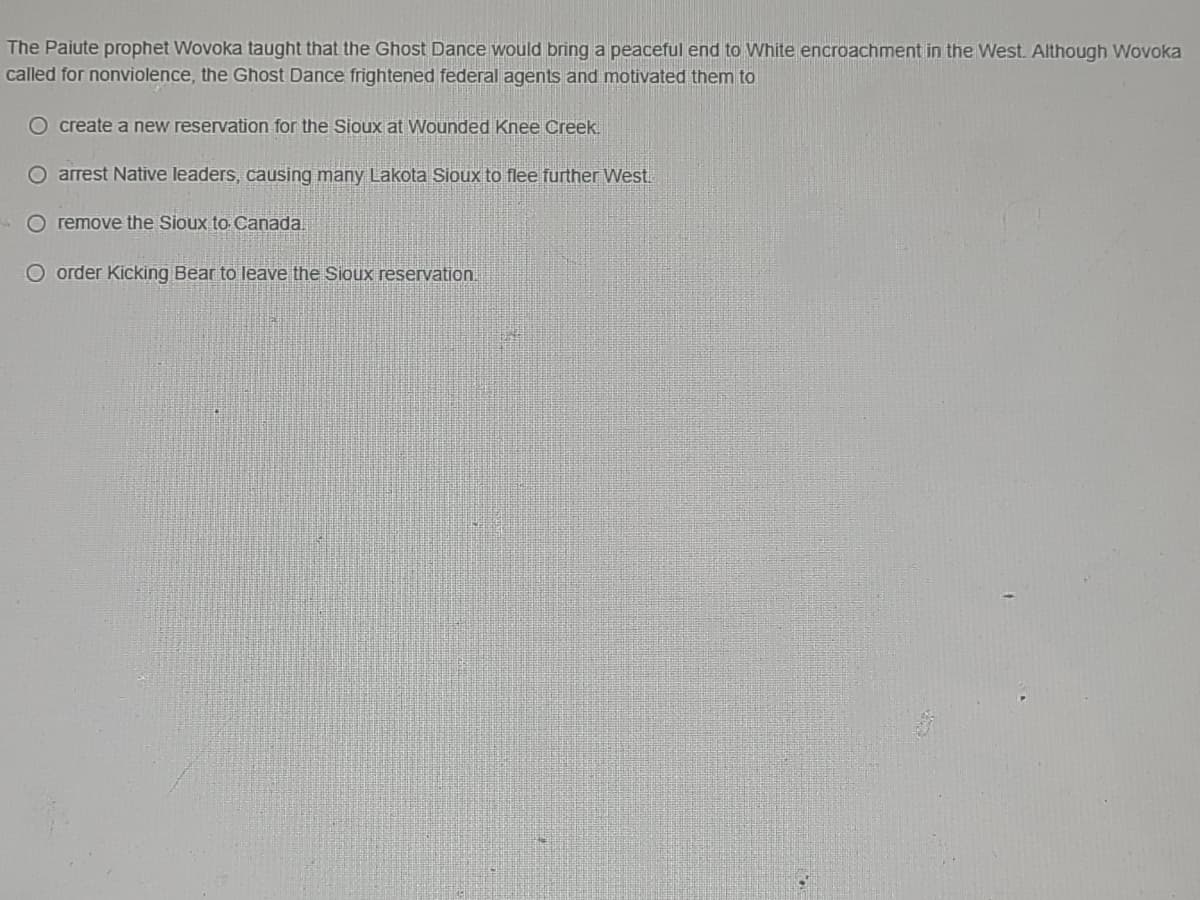The Paiute prophet Wovoka taught that the Ghost Dance would bring a peaceful end to White encroachment in the West. Although Wovoka
called for nonviolence, the Ghost Dance frightened federal agents and motivated them to
O create a new reservation for the Sioux at Wounded Knee Creek.
O arrest Native leaders, causing many Lakota Sioux to flee further West
O remove the Sioux to Canada.
O order Kicking Bear to leave the Sioux reservation.