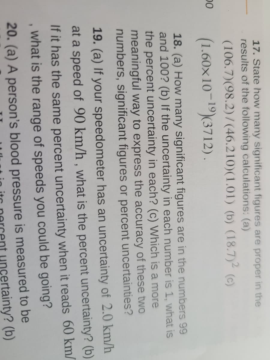 00
17. State how many significant figures are proper in the
results of the following calculations: (a)
(106.7)(98.2)/(46.210) (1.01) (b) (18.7)² (c)
1
(1.60x10-¹9) (3712).
18. (a) How many significant figures are in the numbers 99
and 100? (b) If the uncertainty in each number is 1, what is
the percent uncertainty in each? (c) Which is a more
meaningful way to express the accuracy of these two
numbers, significant figures or percent uncertainties?
19. (a) If your speedometer has an uncertainty of 2.0 km/h
at a speed of 90 km/h, what is the percent uncertainty? (b)
If it has the same percent uncertainty when it reads 60 km/
what is the range of speeds you could be going?
20. (a) A person's blood pressure is measured to be
uncertainty? (b)