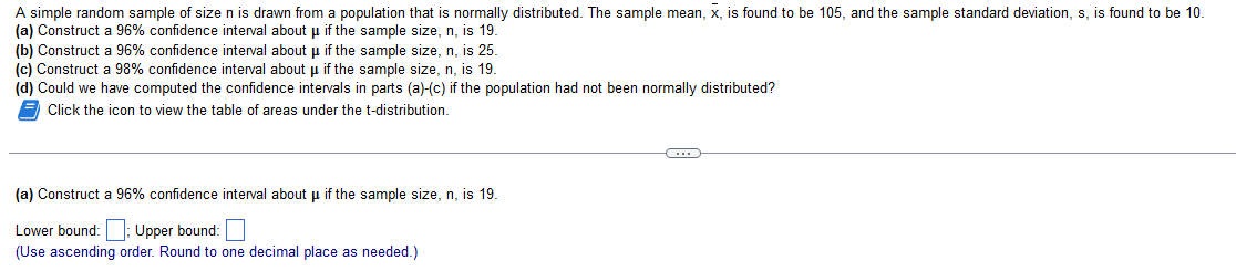 A simple random sample of size n is drawn from a population that is normally distributed. The sample mean, x, is found to be 105, and the sample standard deviation, s, is found to be 10.
(a) Construct a 96% confidence interval about μ if the sample size, n, is 19.
(b) Construct a 96% confidence interval about µ if the sample size, n, is 25.
(c) Construct a 98% confidence interval about if the sample size, n, is 19.
(d) Could we have computed the confidence intervals in parts (a)-(c) if the population had not been normally distributed?
Click the icon to view the table of areas under the t-distribution.
(a) Construct a 96% confidence interval about μ if the sample size, n, is 19.
Lower bound: Upper bound:
(Use ascending order. Round to one decimal place as needed.)
←