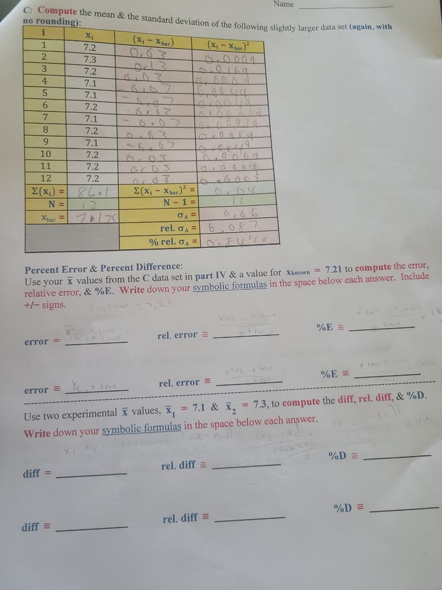 Name
C: Compute the mean & the standard deviation of the following slightly larger data set (again, with
no rounding):
(X₁-Xbar)
(x₁ - Xbar)²
i
1
2
3
4
5
7.2
7.1
7.1
6
7.2
7
7.1
8
7.2
9
7.1
10
7.2
11
7.2
12
7.2
Σ(x₁) = 861
N =
Xbar = 775
error =
X₁
7.2
7.3
diff
diff =
Tex
6. Bood
16,00 44
forgova
Nove
6103
or $3
Σ(x₁ - Xbar)² =
N - 1 =
σA =
Percent Error & Percent Difference:
Use your
values from the C data set in part IV & a value for Xknown = 7.21 to compute the error,
relative error, & %E. Write down your symbolic formulas in the space below each answer. Include
+/- signs.
D
forory?"
rel. GA=6,087
% rel. σA=FU 70
rel. error =
on God
A
rel. error =
rel. diff
404
0,06
rel. diff=
x lab
I fuc
error = ₁x fre
= 7.1 & X₂
7.3, to compute the diff, rel. diff, & %D.
Use two experimental values,
Write down your symbolic formulas in the space below each answer.
ylab-x the
%E=
=
%E=
%D=
%D=