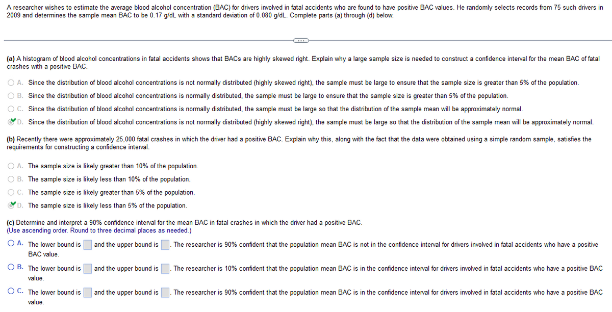 A researcher wishes to estimate the average blood alcohol concentration (BAC) for drivers involved in fatal accidents who are found to have positive BAC values. He randomly selects records from 75 such drivers in
2009 and determines the sample mean BAC to be 0.17 g/dL with a standard deviation of 0.080 g/dL. Complete parts (a) through (d) below.
(a) A histogram of blood alcohol concentrations in fatal accidents shows that BACs are highly skewed right. Explain why a large sample size is needed to construct a confidence interval for the mean BAC of fatal
crashes with a positive BAC.
O A. Since the distribution of blood alcohol concentrations is not normally distributed (highly skewed right), the sample must be large to ensure that the sample size is greater than 5% of the population.
O B. Since the distribution of blood alcohol concentrations is normally distributed, the sample must be large to ensure that the sample size is greater than 5% of the population.
O C.
Since the distribution of blood alcohol concentrations is normally distributed, the sample must be large so that the distribution of the sample mean will be approximately normal.
✔D. Since the distribution of blood alcohol concentrations is not normally distributed (highly skewed right), the sample must be large so that the distribution of the sample mean will be approximately normal.
(b) Recently there were approximately 25,000 fatal crashes in which the driver had a positive BAC. Explain why this, along with the fact that the data were obtained using a simple random sample, satisfies the
requirements for constructing a confidence interval.
O A. The sample size is likely greater than 10% of the population.
O B. The sample size is likely less than 10% of the population.
O C. The sample size is likely greater than 5% of the population.
D. The sample size is likely less than 5% of the population.
C
(c) Determine and interpret a 90% confidence interval for the mean BAC in fatal crashes in which the driver had a positive BAC.
(Use ascending order. Round to three decimal places as needed.)
and the upper bound is
O A. The lower bound is
BAC value.
OB. The lower bound is
value.
O C. The lower bound is
value.
and the upper bound is
and the upper bound is
The researcher is 90% confident that the population mean BAC is not in the confidence interval for drivers involved in fatal accidents who have a positive
The researcher is 10% confident that the population mean BAC is in the confidence interval for drivers involved in fatal accidents who have a positive BAC
The researcher is 90% confident that the population mean BAC is in the confidence interval for drivers involved in fatal accidents who have a positive BAC