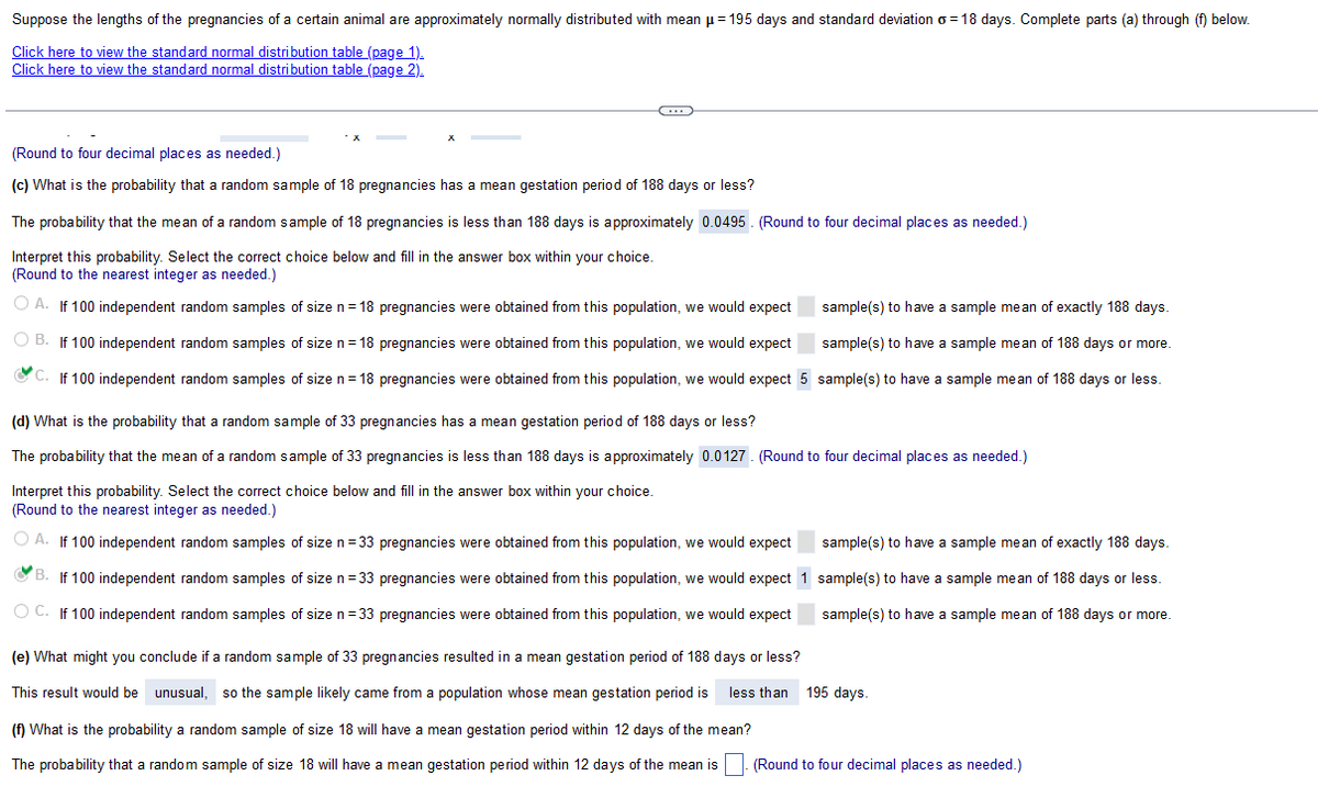 Suppose the lengths of the pregnancies of a certain animal are approximately normally distributed with mean μ = 195 days and standard deviation o=18 days. Complete parts (a) through (f) below.
Click here to view the standard normal distribution table (page 1).
Click here to view the standard normal distribution table (page 2).
G
(Round to four decimal places as needed.)
(c) What is the probability that a random sample of 18 pregnancies has a mean gestation period of 188 days or less?
The probability that the mean of a random sample of 18 pregnancies is less than 188 days is approximately 0.0495. (Round to four decimal places as needed.)
Interpret this probability. Select the correct choice below and fill in the answer box within your choice.
(Round to the nearest integer as needed.)
O A. If 100 independent random samples of size n=18 pregnancies were obtained from this population, we would expect
OB. If 100 independent random samples of size n=18 pregnancies were obtained from this population, we would expect
sample(s) to have a sample mean of exactly 188 days.
sample(s) to have a sample mean of 188 days or more.
C. If 100 independent random samples of size n=18 pregnancies were obtained from this population, we would expect 5 sample(s) to have a sample mean of 188 days or less.
(d) What is the probability that a random sample of 33 pregnancies has a mean gestation period of 188 days or less?
The probability that the mean of a random sample of 33 pregnancies is less than 188 days is approximately 0.0127. (Round to four decimal places as needed.)
Interpret this probability. Select the correct choice below and fill in the answer box within your choice.
(Round to the nearest integer as needed.)
O A. If 100 independent random samples of size n = 33 pregnancies were obtained from this population, we would expect
B. If 100 independent random samples of size n=33 pregnancies were obtained from this population, we would expect 1
OC. If 100 independent random samples of size n = 33 pregnancies were obtained from this population, we would expect
(e) What might you conclude if a random sample of 33 pregnancies resulted in a mean gestation period of 188 days or less?
This result would be unusual, so the sample likely came from a population whose mean gestation period is less than 195 days.
(f) What is the probability a random sample of size 18 will have mean gestation period within 12 days of the mean?
The probability that a random sample of size 18 will have a mean gestation period within 12 days of the mean is
sample(s) to have a sample mean of exactly 188 days.
sample(s) to have a sample mean of 188 days or less.
sample(s) to have a sample mean of 188 days or more.
(Round to four decimal places as needed.)