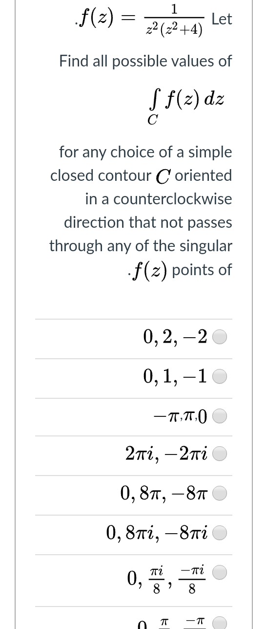 1
f(2) =
Let
22 (22+4)
Find all possible values
S f(z) dz
for any choice of a simple
closed contour C oriented
in a counterclockwise
direction that not passes
through any of the singular
.f(z) points of
0, 2, –2
0,1, –10
2πί, -2πί
0, 8п, —8т
0,8ті, —8ті
0, 풍, 공
— ті
8
8.
