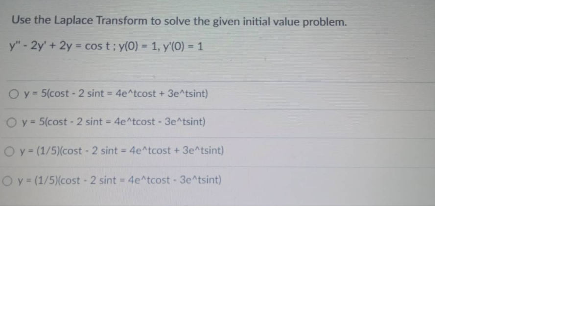 Use the Laplace Transform to solve the given initial value problem.
y" - 2y' + 2y = cos t; y(0) = 1, y'(0) = 1
y = 5(cost - 2 sint = 4e^tcost + 3e^tsint)
O y = 5(cost - 2 sint = 4e^tcost - 3e^tsint)
O y = (1/5)(cost - 2 sint = 4e^tcost + 3e^tsint)
O y = (1/5)(cost - 2 sint = 4e^tcost - 3e^tsint)