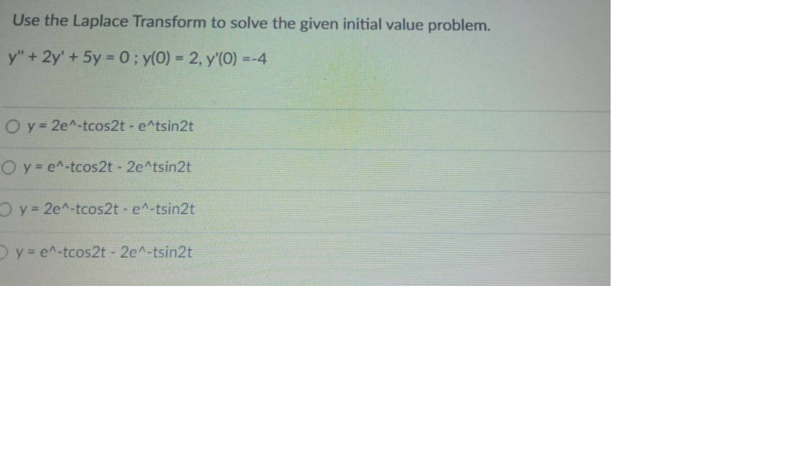 Use the Laplace Transform to solve the given initial value problem.
y" + 2y' + 5y = 0; y(0) = 2, y'(0)=-4
O y = 2e^-tcos2t - e^tsin2t
Oy=e^-tcos2t - 2e^tsin2t
Oy= 2e^-tcos2t - e^-tsin2t
Oy=e^-tcos2t - 2e^-tsin2t